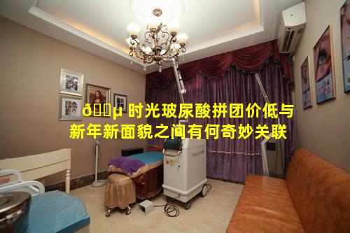 🌵 时光玻尿酸拼团价低与新年新面貌之间有何奇妙关联